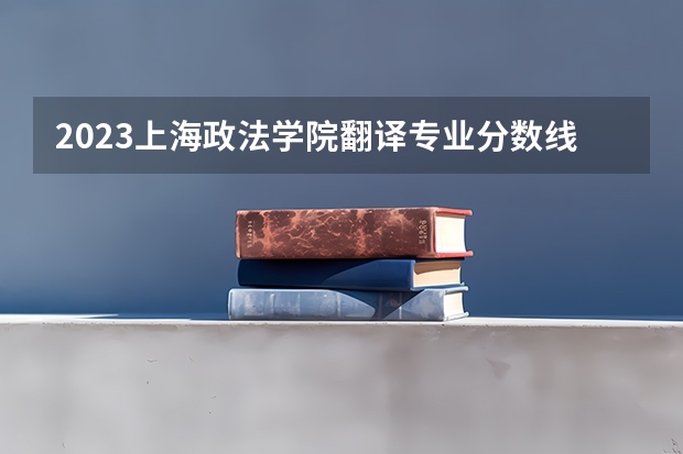 2023上海政法学院翻译专业分数线是多少(2024分数线预测)