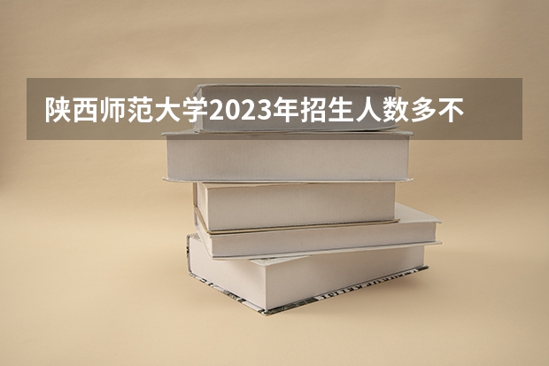 陕西师范大学2023年招生人数多不多 陕西师范大学好不好考