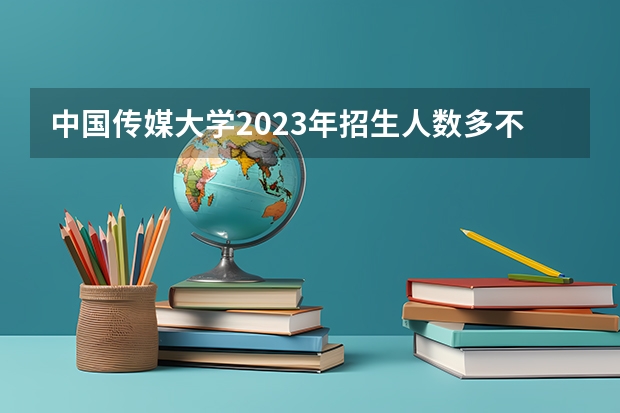 中国传媒大学2023年招生人数多不多 中国传媒大学好不好考