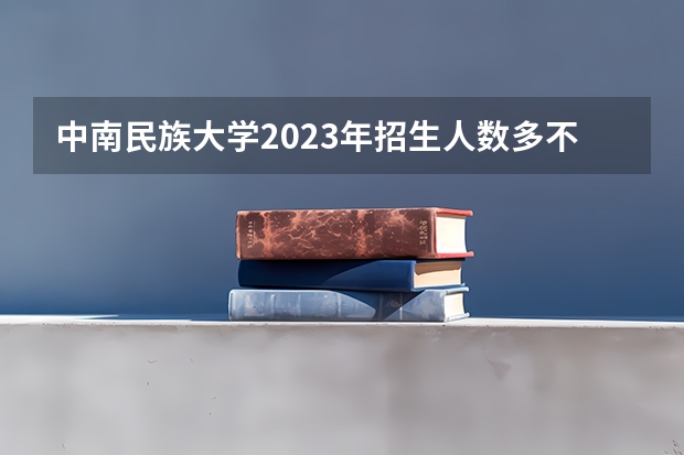 中南民族大学2023年招生人数多不多 中南民族大学好不好考