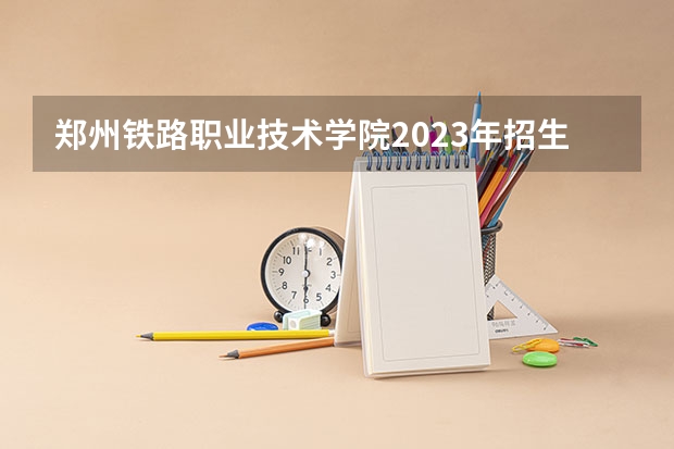 郑州铁路职业技术学院2023年招生人数多不多 郑州铁路职业技术学院好不好考