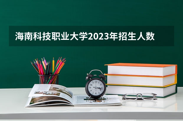海南科技职业大学2023年招生人数多不多 海南科技职业大学好不好考