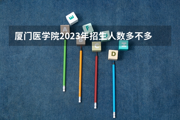厦门医学院2023年招生人数多不多 厦门医学院好不好考