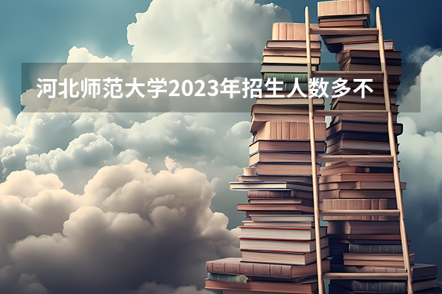 河北师范大学2023年招生人数多不多 河北师范大学好不好考