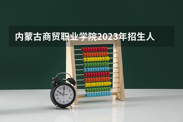 内蒙古商贸职业学院2023年招生人数多不多 内蒙古商贸职业学院好不好考