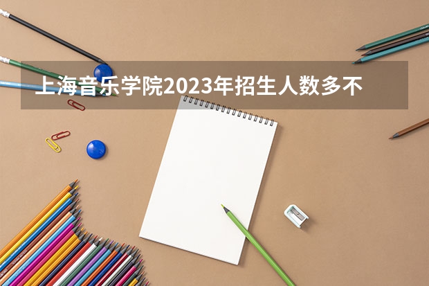 上海音乐学院2023年招生人数多不多 上海音乐学院好不好考