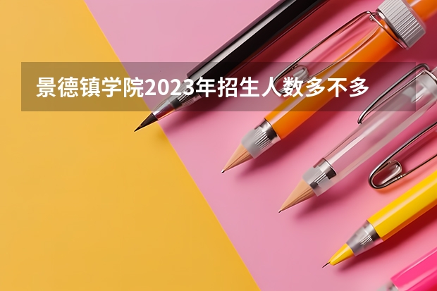 景德镇学院2023年招生人数多不多 景德镇学院好不好考