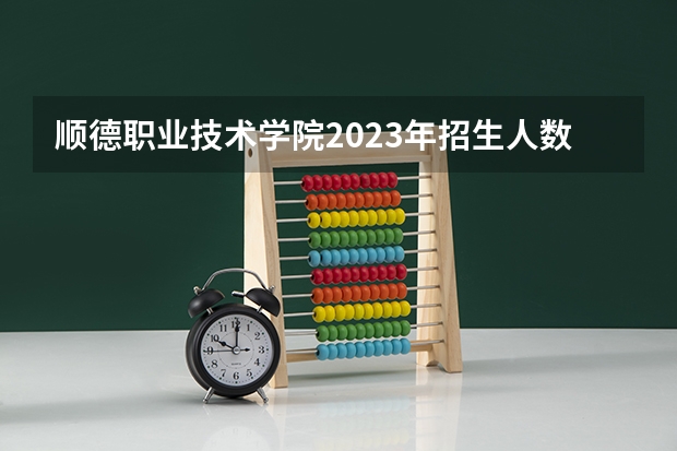 顺德职业技术学院2023年招生人数多不多 顺德职业技术学院好不好考