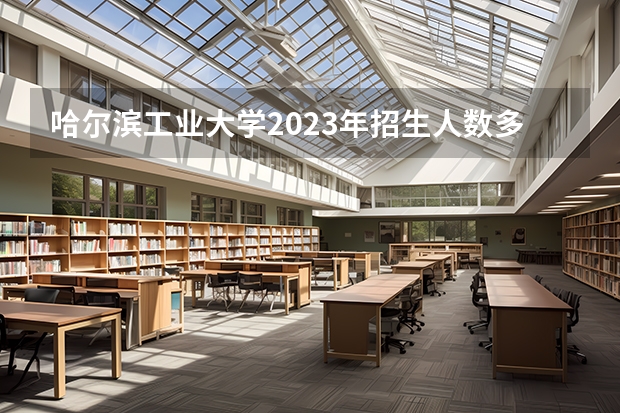 哈尔滨工业大学2023年招生人数多不多 哈尔滨工业大学好不好考