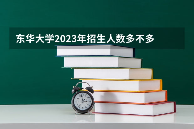 东华大学2023年招生人数多不多 东华大学好不好考
