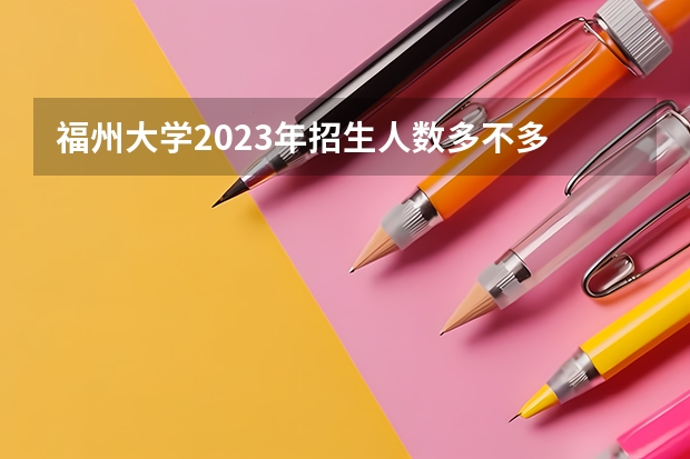 福州大学2023年招生人数多不多 福州大学好不好考