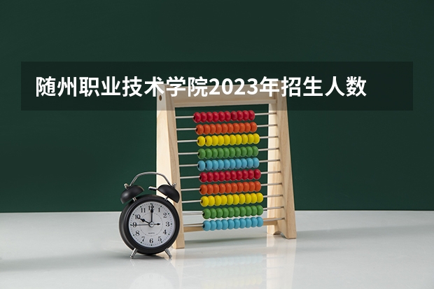随州职业技术学院2023年招生人数多不多 随州职业技术学院好不好考