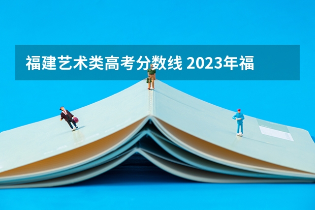 福建艺术类高考分数线 2023年福建高考分数线公布