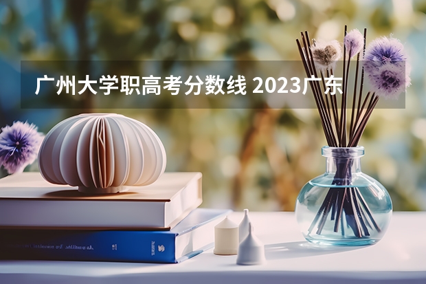 广州大学职高考分数线 2023广东高职高考分数线