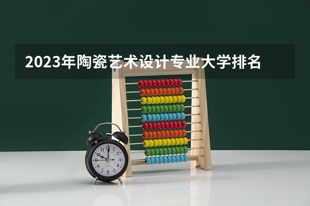 2023年陶瓷艺术设计专业大学排名 陶瓷艺术设计专业前十名大学名单汇总