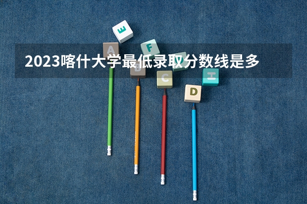 2023喀什大学最低录取分数线是多少 新疆历年录取分数线