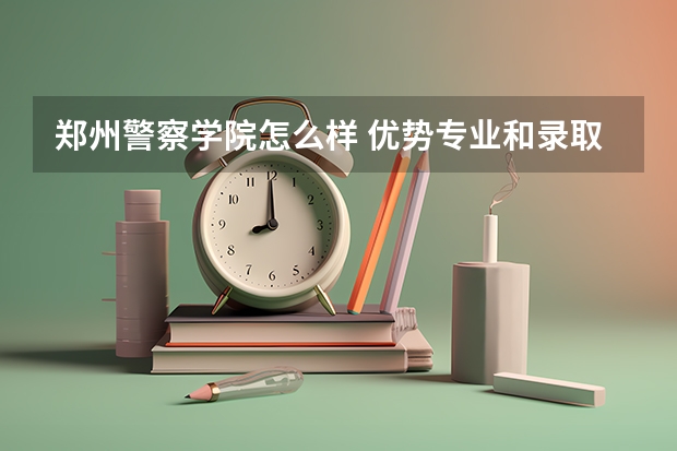 郑州警察学院怎么样 优势专业和录取分数线介绍