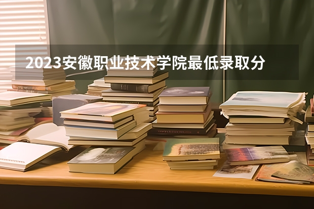 2023安徽职业技术学院最低录取分数线是多少 安徽历年录取分数线