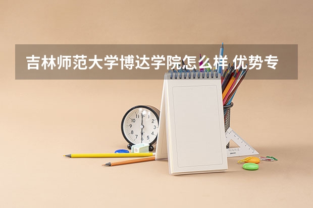 吉林师范大学博达学院怎么样 优势专业和录取分数线介绍