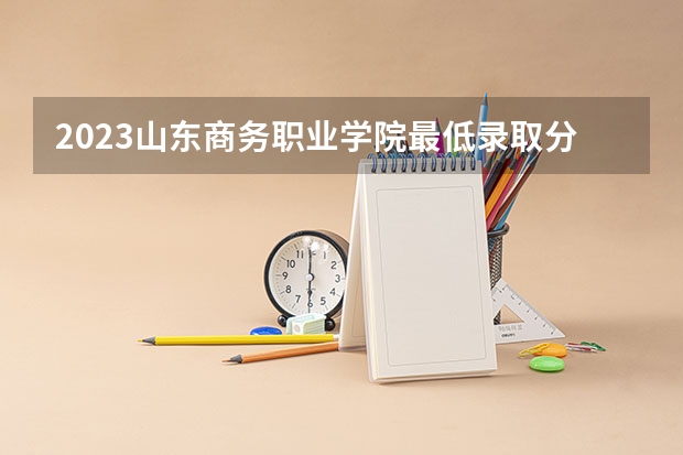 2023山东商务职业学院最低录取分数线是多少 山东历年录取分数线