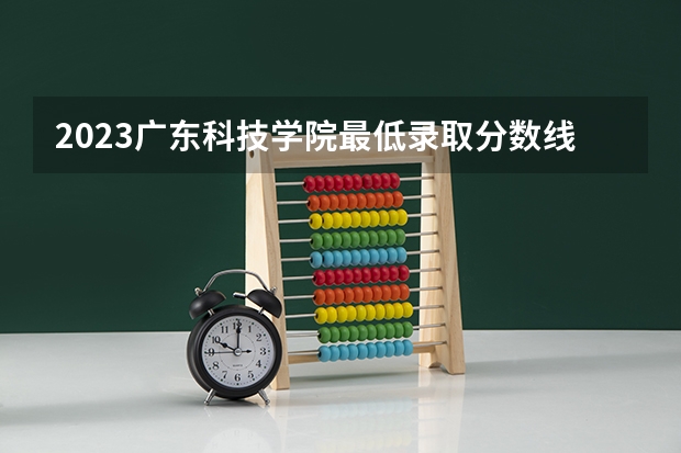 2023广东科技学院最低录取分数线是多少 广东历年录取分数线