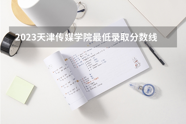 2023天津传媒学院最低录取分数线是多少 天津历年录取分数线