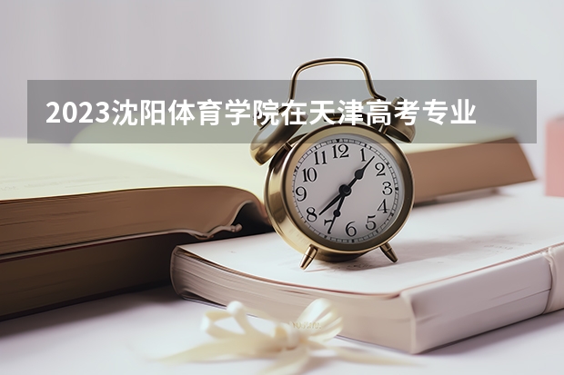 2023沈阳体育学院在天津高考专业招生计划人数