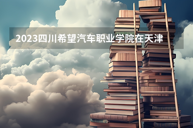 2023四川希望汽车职业学院在天津高考专业招生计划人数