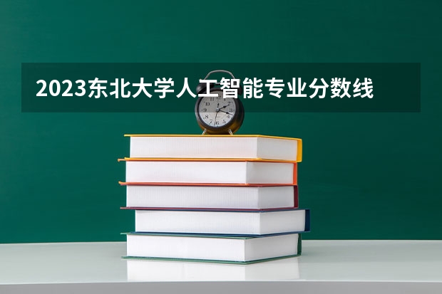 2023东北大学人工智能专业分数线是多少(2024分数线预测)