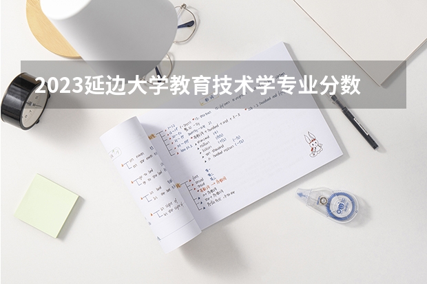 2023延边大学教育技术学专业分数线是多少(2024分数线预测)