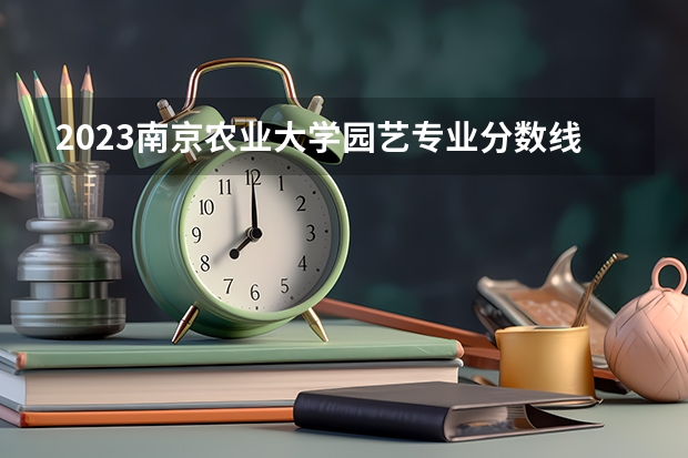 2023南京农业大学园艺专业分数线是多少(2024分数线预测)