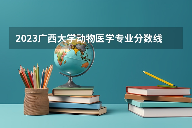 2023广西大学动物医学专业分数线是多少(2024分数线预测)