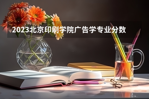 2023北京印刷学院广告学专业分数线是多少(2024分数线预测)