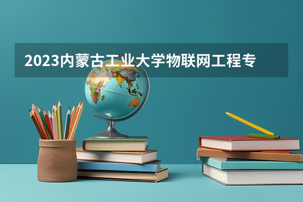 2023内蒙古工业大学物联网工程专业分数线是多少(2024分数线预测)