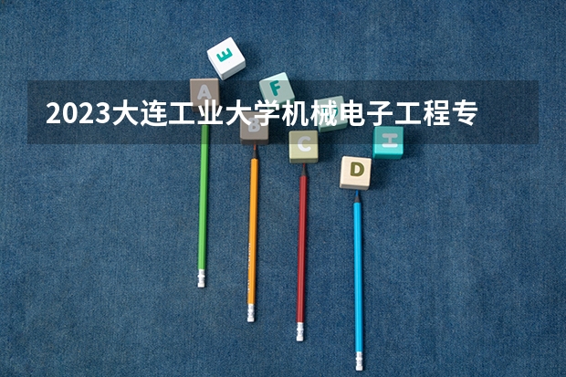 2023大连工业大学机械电子工程专业分数线是多少(2024分数线预测)