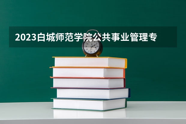 2023白城师范学院公共事业管理专业分数线是多少(2024分数线预测)