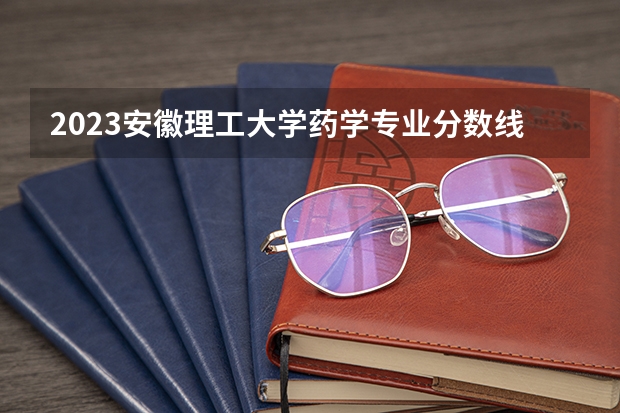 2023安徽理工大学药学专业分数线是多少(2024分数线预测)