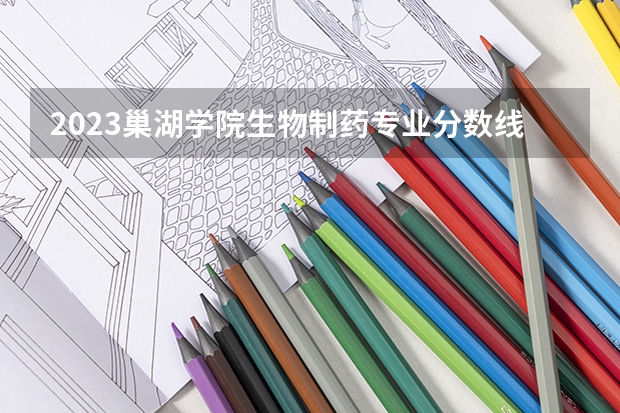 2023巢湖学院生物制药专业分数线是多少(2024分数线预测)