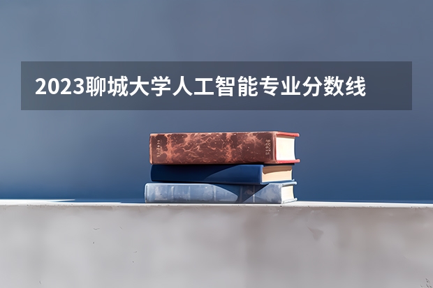 2023聊城大学人工智能专业分数线是多少(2024分数线预测)