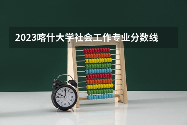 2023喀什大学社会工作专业分数线是多少(2024分数线预测)