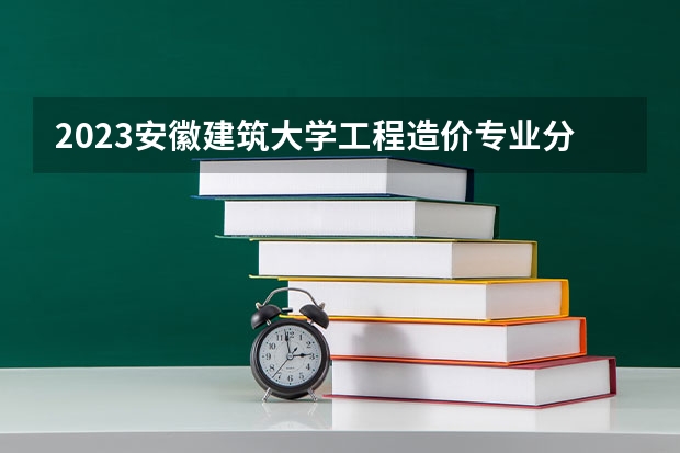 2023安徽建筑大学工程造价专业分数线是多少(2024分数线预测)