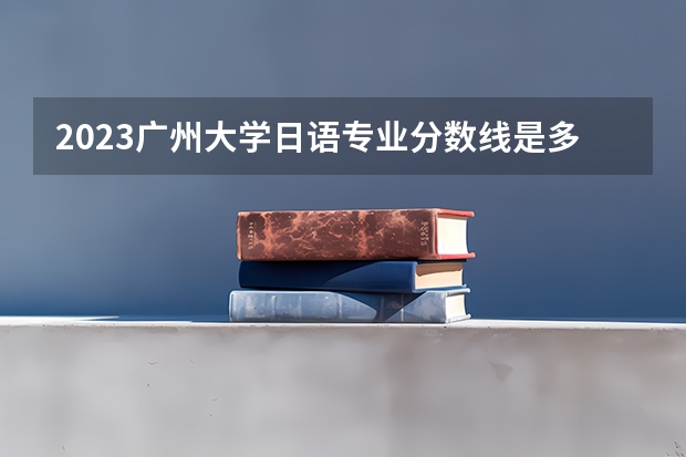 2023广州大学日语专业分数线是多少(2024分数线预测)