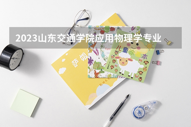 2023山东交通学院应用物理学专业分数线是多少(2024分数线预测)