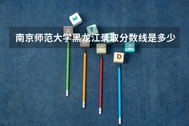 南京师范大学黑龙江录取分数线是多少（近三年招生人数汇总）