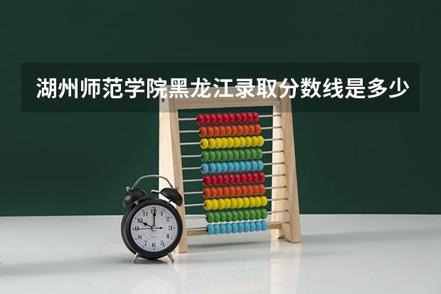 湖州师范学院黑龙江录取分数线是多少（近三年招生人数汇总）