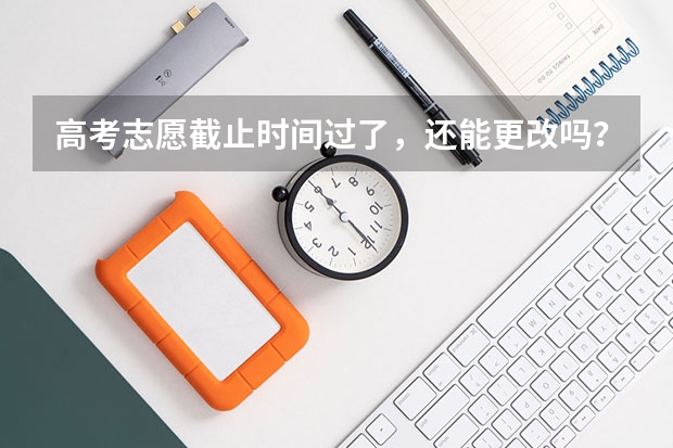 高考志愿截止时间过了，还能更改吗？有什么办法，填错了，