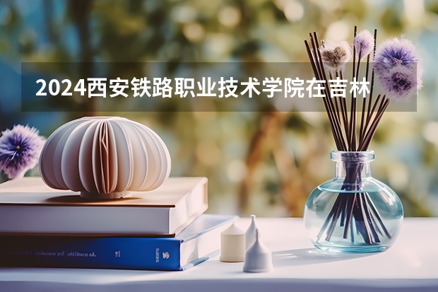 2024西安铁路职业技术学院在吉林招生计划(招生人数)