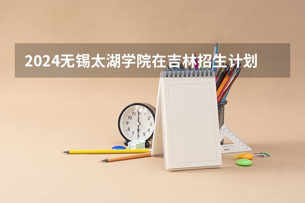 2024无锡太湖学院在吉林招生计划(招生人数)