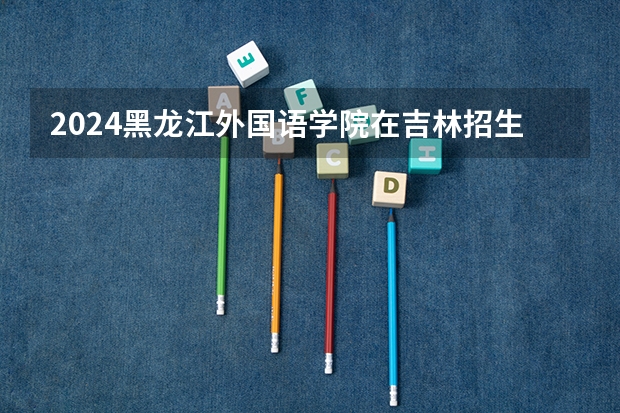2024黑龙江外国语学院在吉林招生计划(招生人数)
