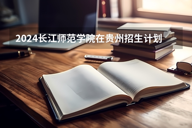2024长江师范学院在贵州招生计划